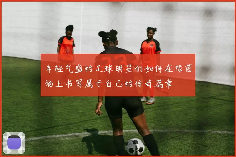 年轻气盛的足球明星们如何在绿茵场上书写属于自己的传奇篇章