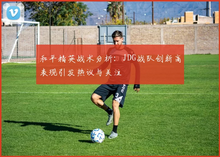 和平精英战术分析：JDG战队创新高表现引发热议与关注