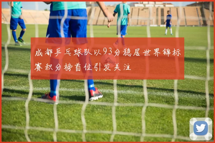 成都乒乓球队以93分稳居世界锦标赛积分榜首位引发关注