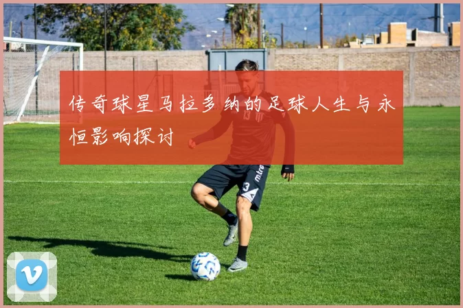 传奇球星马拉多纳的足球人生与永恒影响探讨