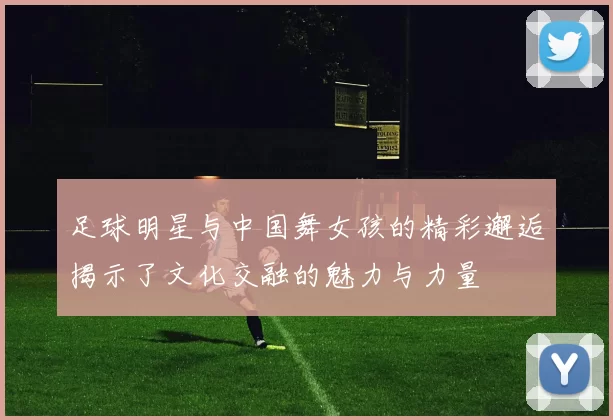 足球明星与中国舞女孩的精彩邂逅揭示了文化交融的魅力与力量