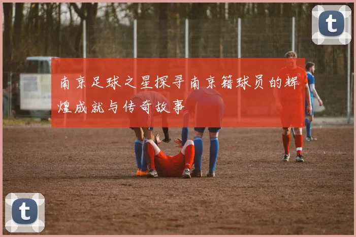 南京足球之星探寻南京籍球员的辉煌成就与传奇故事