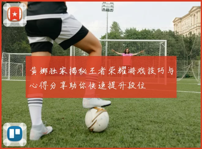 黄娜独家揭秘王者荣耀游戏技巧与心得分享助你快速提升段位