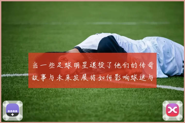 当一些足球明星退役了他们的传奇故事与未来发展将如何影响球迷与足球界