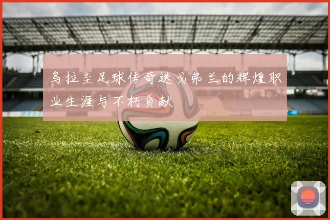 乌拉圭足球传奇迭戈弗兰的辉煌职业生涯与不朽贡献