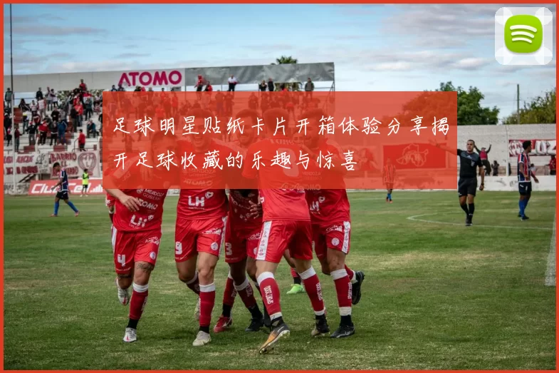 足球明星贴纸卡片开箱体验分享揭开足球收藏的乐趣与惊喜