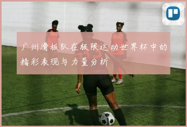 广州滑板队在极限运动世界杯中的精彩表现与力量分析