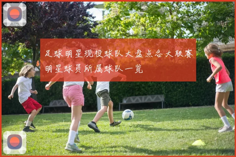 足球明星现役球队大盘点各大联赛明星球员所属球队一览
