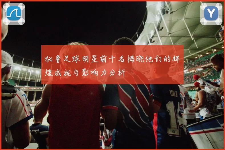秘鲁足球明星前十名揭晓他们的辉煌成就与影响力分析