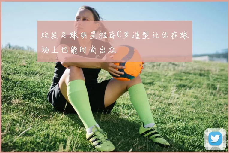 短发足球明星推荐C罗造型让你在球场上也能时尚出众