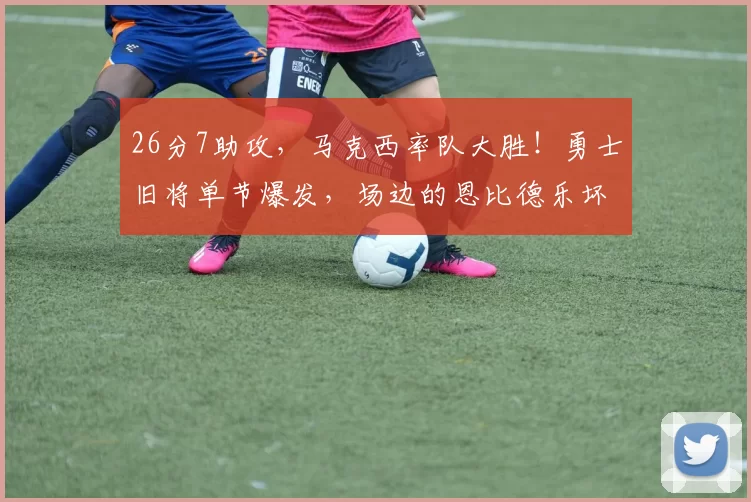 26分7助攻，马克西率队大胜！勇士旧将单节爆发，场边的恩比德乐坏了