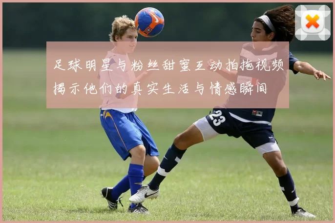 足球明星与粉丝甜蜜互动拍拖视频揭示他们的真实生活与情感瞬间