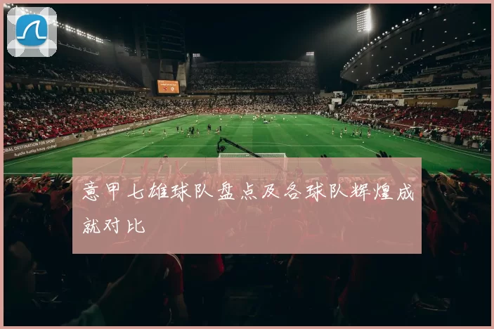 意甲七雄球队盘点及各球队辉煌成就对比