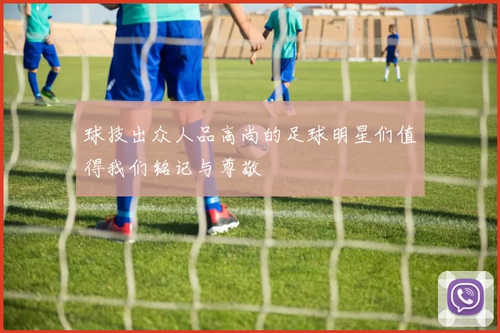 球技出众人品高尚的足球明星们值得我们铭记与尊敬