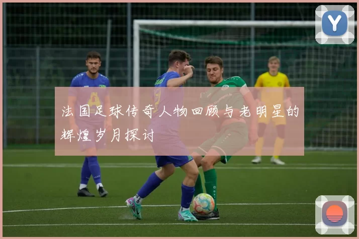 法国足球传奇人物回顾与老明星的辉煌岁月探讨