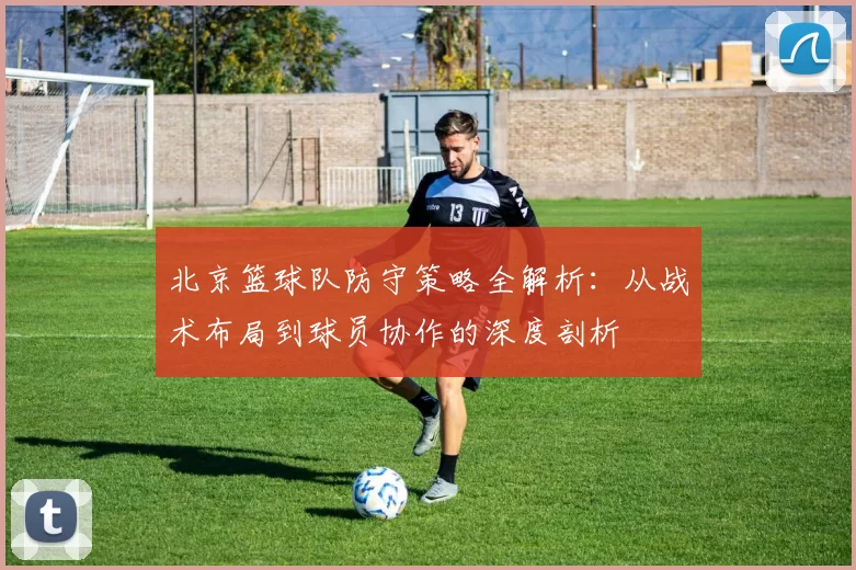 北京篮球队防守策略全解析：从战术布局到球员协作的深度剖析