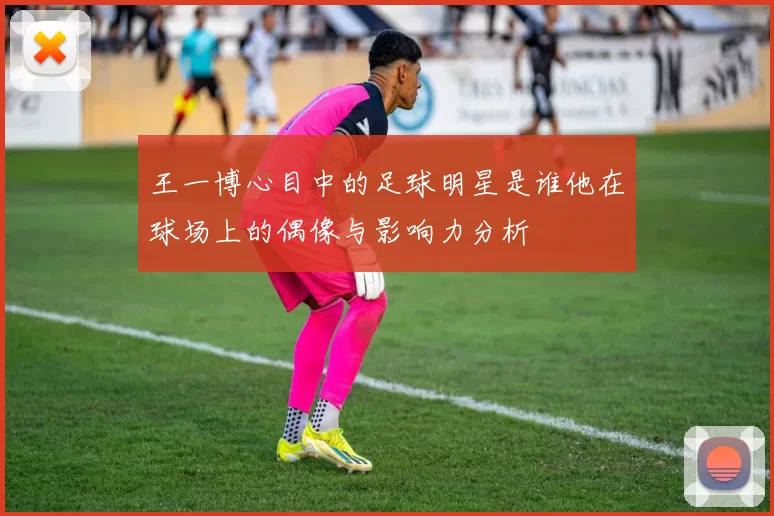 王一博心目中的足球明星是谁他在球场上的偶像与影响力分析