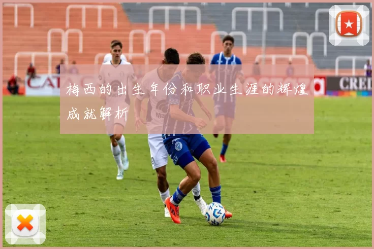 梅西的出生年份和职业生涯的辉煌成就解析