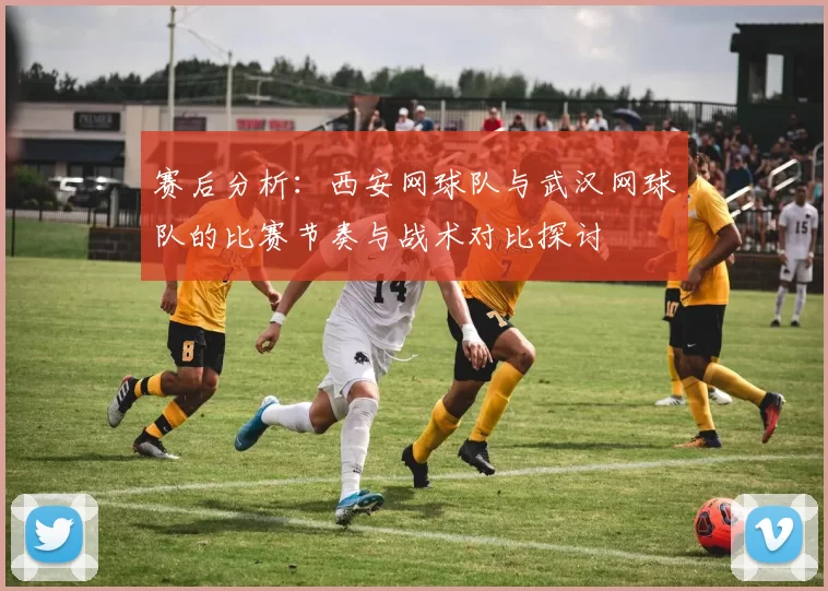 赛后分析：西安网球队与武汉网球队的比赛节奏与战术对比探讨