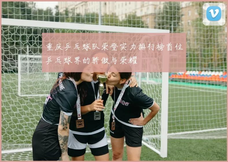 重庆乒乓球队荣登实力排行榜首位乒乓球界的骄傲与荣耀