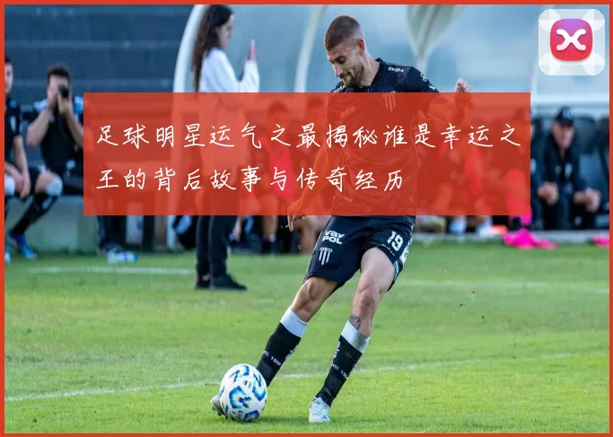 足球明星运气之最揭秘谁是幸运之王的背后故事与传奇经历