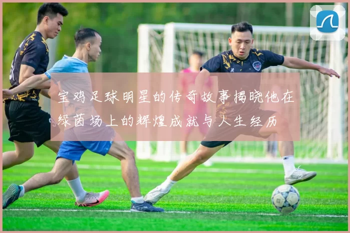 宝鸡足球明星的传奇故事揭晓他在绿茵场上的辉煌成就与人生经历