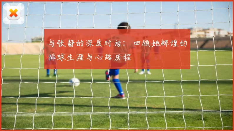 与张静的深度对话：回顾她辉煌的排球生涯与心路历程