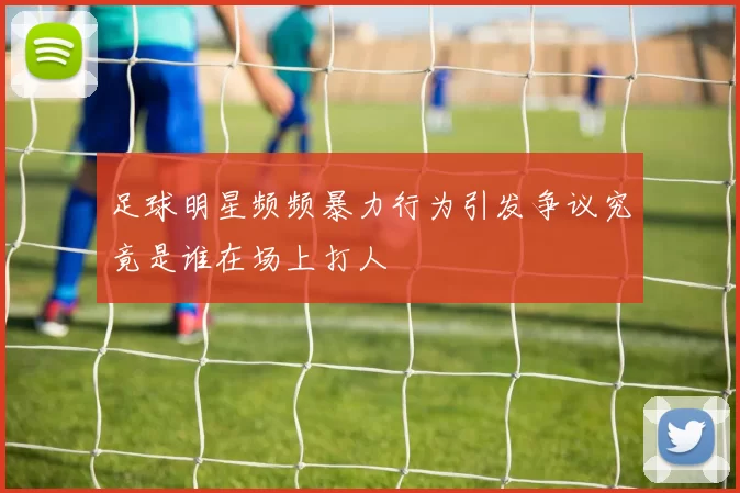 足球明星频频暴力行为引发争议究竟是谁在场上打人