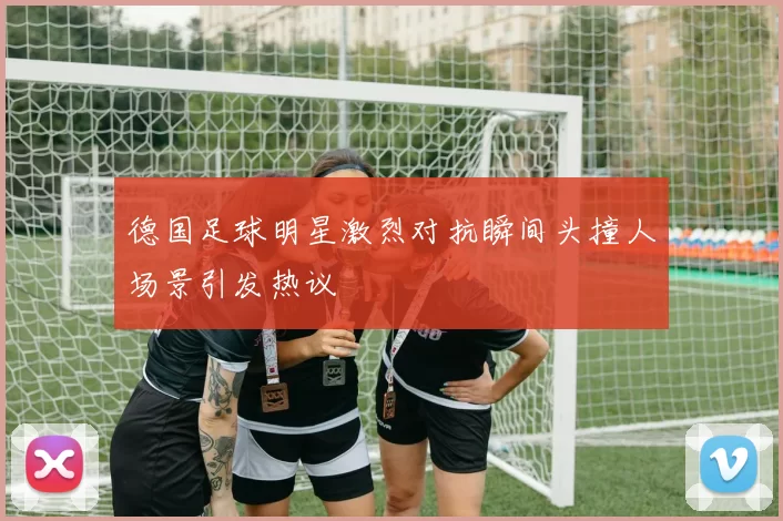 德国足球明星激烈对抗瞬间头撞人场景引发热议