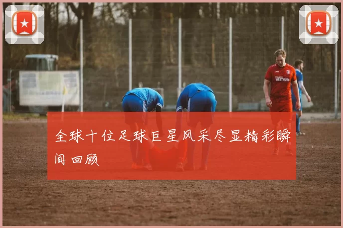 全球十位足球巨星风采尽显精彩瞬间回顾
