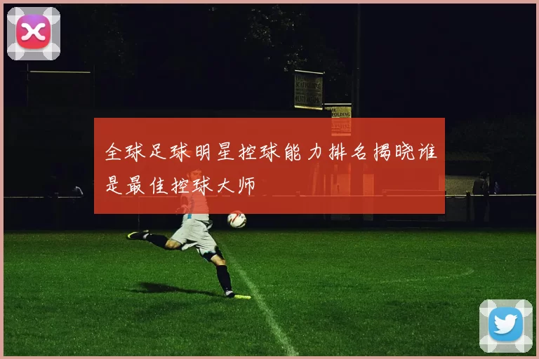 全球足球明星控球能力排名揭晓谁是最佳控球大师
