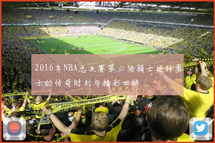 2016年NBA总决赛第六场骑士逆转勇士的传奇时刻与精彩回顾