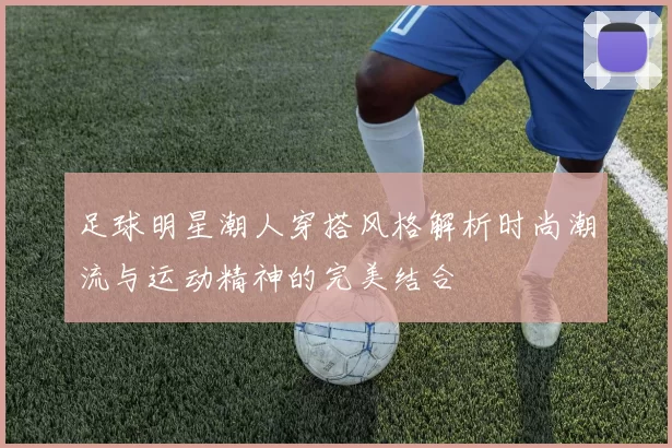 足球明星潮人穿搭风格解析时尚潮流与运动精神的完美结合