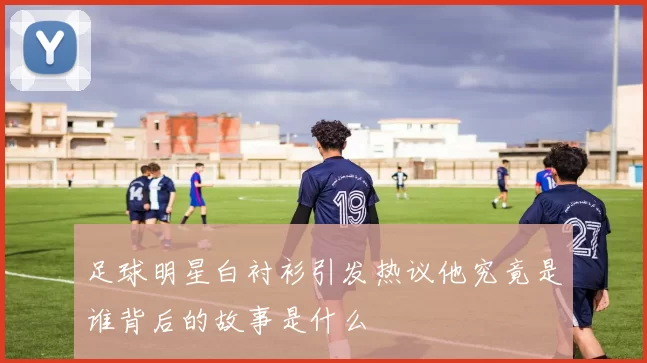 足球明星白衬衫引发热议他究竟是谁背后的故事是什么