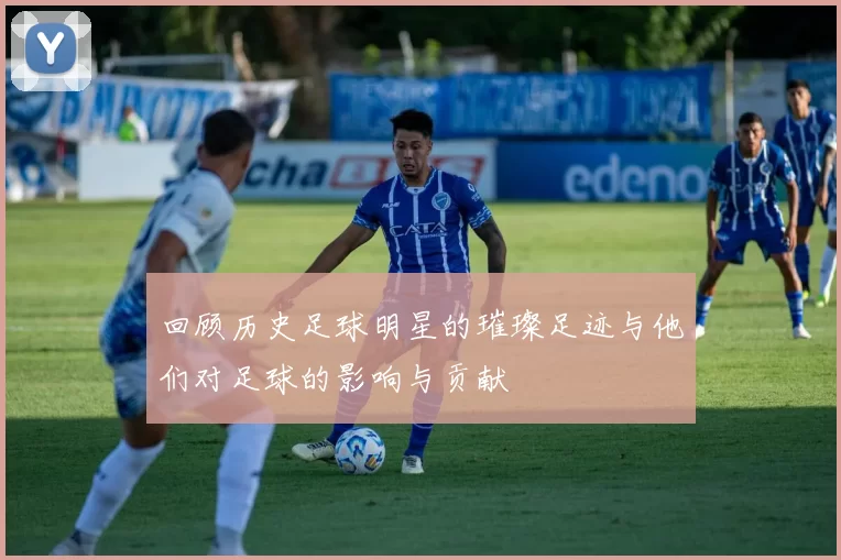 回顾历史足球明星的璀璨足迹与他们对足球的影响与贡献