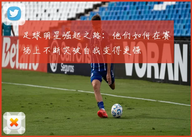 足球明星崛起之路：他们如何在赛场上不断突破自我变得更强