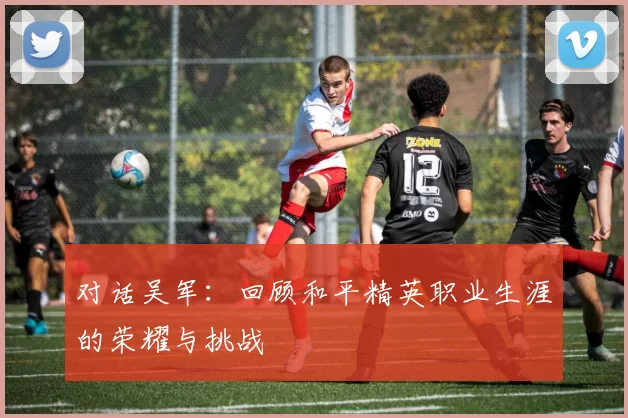 对话吴军：回顾和平精英职业生涯的荣耀与挑战
