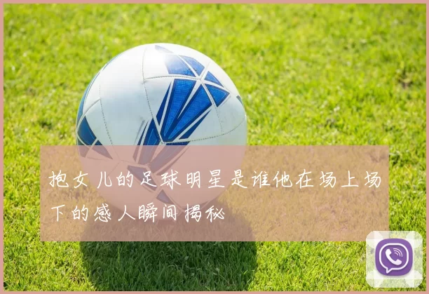 抱女儿的足球明星是谁他在场上场下的感人瞬间揭秘