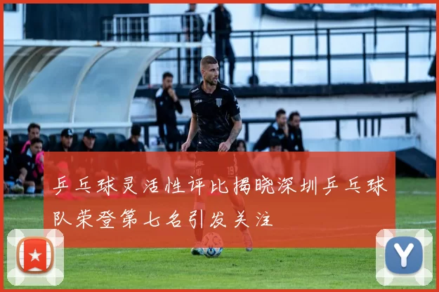 乒乓球灵活性评比揭晓深圳乒乓球队荣登第七名引发关注