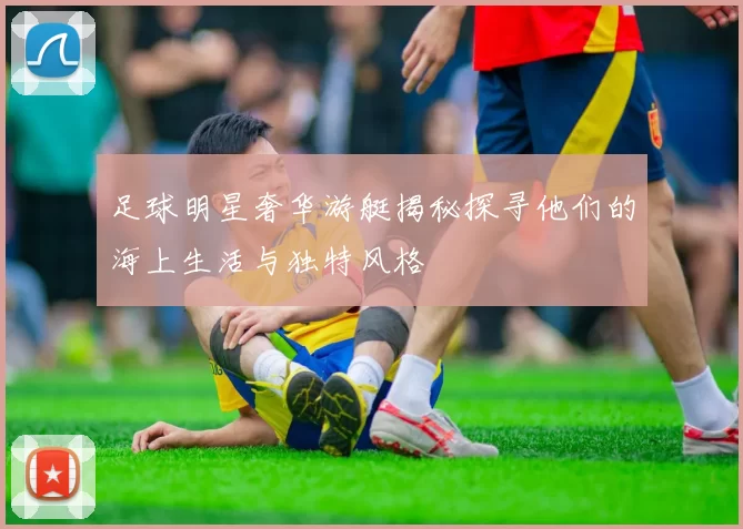 足球明星奢华游艇揭秘探寻他们的海上生活与独特风格