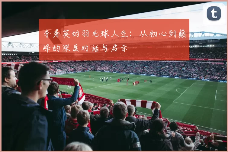 李秀英的羽毛球人生：从初心到巅峰的深度对话与启示