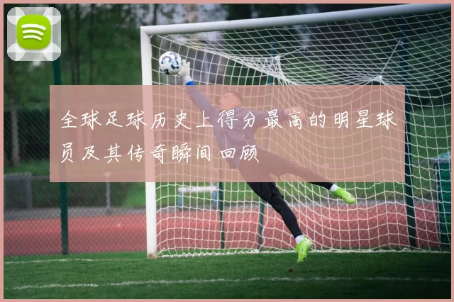 全球足球历史上得分最高的明星球员及其传奇瞬间回顾