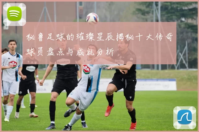 秘鲁足球的璀璨星辰揭秘十大传奇球员盘点与成就分析