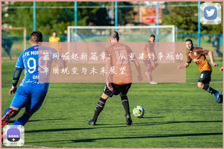 篮网崛起新篇章：从重建到争冠的华丽蜕变与未来展望
