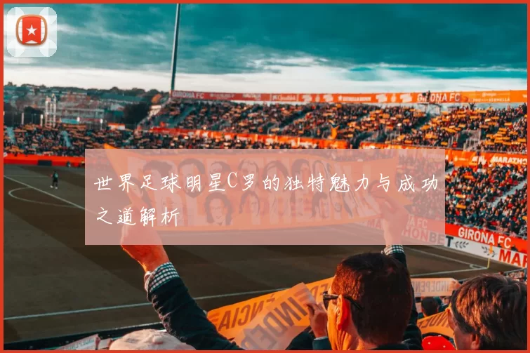 世界足球明星C罗的独特魅力与成功之道解析