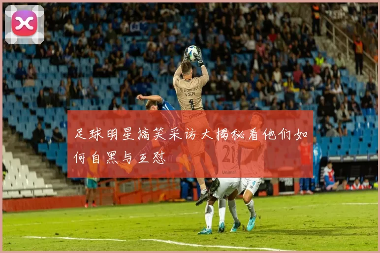 足球明星搞笑采访大揭秘看他们如何自黑与互怼