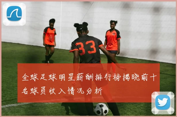 全球足球明星薪酬排行榜揭晓前十名球员收入情况分析