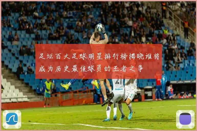 足坛百大足球明星排行榜揭晓谁将成为历史最佳球员的王者之争