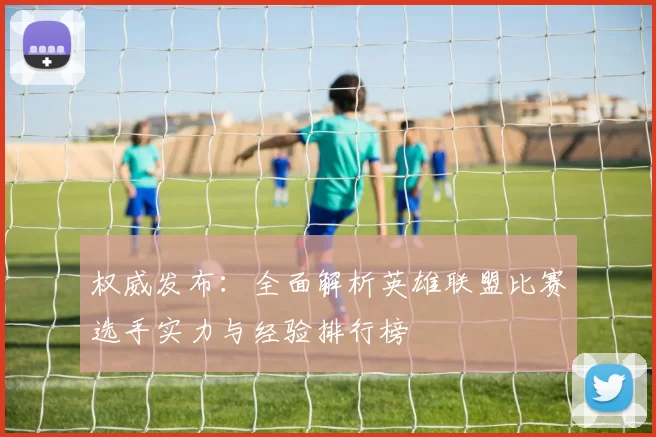 权威发布：全面解析英雄联盟比赛选手实力与经验排行榜