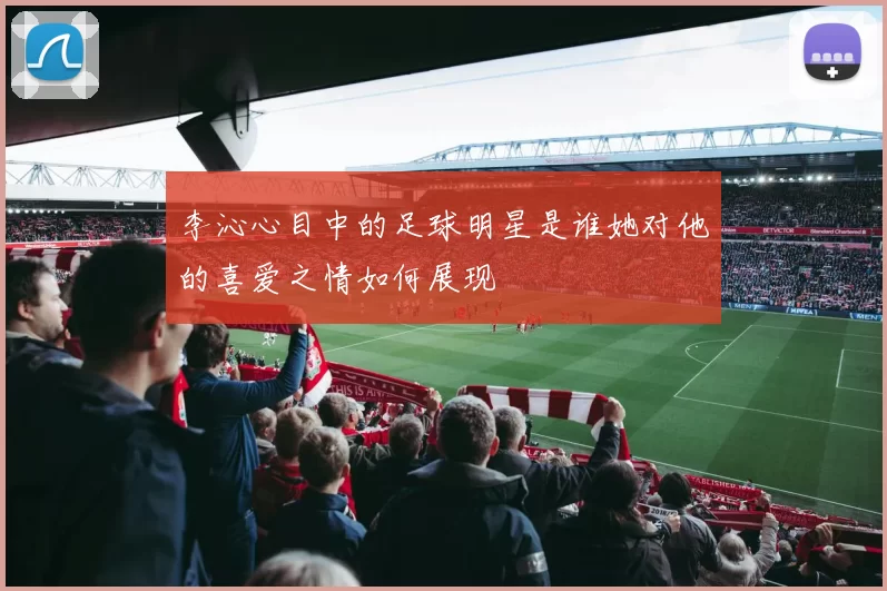 李沁心目中的足球明星是谁她对他的喜爱之情如何展现